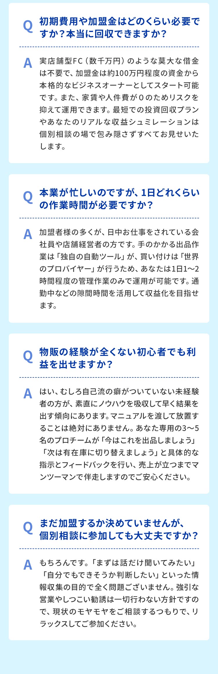[Q1]　初期費用や加盟金はどのくらい必要ですか？本当に回収できますか？[A]　実店舗型FC（数千万円）のような莫大な借金は不要で、加盟金は約100万円程度の資金から本格的なビジネスオーナーとしてスタート可能です。また、家賃や人件費などの固定費がないため、極めてローリスクで運営できます。最短での投資回収プランや、あなた専用のリアルな収益シミュレーションは、個別相談の場で包み隠さずすべてお見せいたします。[Q2]　本業が忙しいのですが、1日どれくらいの作業時間が必要ですか？[A]　加盟者様の多くが、日中お仕事をされている会社員や店舗経営者の方です。手のかかる出品作業は「独自の自動ツール」が、買い付けは「世界のプロバイヤー」が行うため、あなたは1日1〜2時間程度の管理作業のみで運用が可能です。通勤中などのスキマ時間を活用して収益の柱を作れます。[Q3]　物販の経験が全くない初心者でも利益を出せますか？[A]　はい、むしろ自己流の癖がついていない未経験者の方が、素直にノウハウを吸収して早く結果を出す傾向にあります。マニュアルを渡して放置することは絶対にありません。あなた専用の3〜5名のプロチームが「今はこれを出品しましょう」「次は有在庫に切り替えましょう」と具体的な指示とフィードバックを行い、売上が立つまでマンツーマンで伴走しますのでご安心ください。[Q4]　まだ加盟するか決めていませんが、個別相談に参加しても大丈夫ですか？[A]　もちろんです。「まずは話だけ聞いてみたい」「自分でもできそうか判断したい」といった情報収集の目的で全く問題ございません。強引な営業やしつこい勧誘は一切行わない方針ですので、現状のモヤモヤをご相談するつもりで、リラックスしてご参加ください。